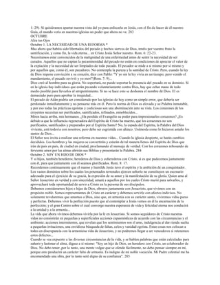 1: 29). Si quisiéramos apartar nuestra vista del yo para enfocarla en Jesús, con el fin de hacer de él nuestro
Guía, el mundo vería en nuestras iglesias un poder que ahora no ve. 283
OCTUBRE
Alza tus Ojos
Octubre 1. LA NECESIDAD DE UNA REFORMA *
Mas ahora que habéis sido libertados del pecado y hechos siervos de Dios, tenéis por vuestro fruto la
santificación, y como fin, la vida eterna... en Cristo Jesús Señor nuestro. Rom. 6: 22-23.
Necesitamos estar convencidos de la malignidad de una enfermedad antes de sentir la necesidad de ser
curados. Aquellos que no captan la pecaminosidad del pecado no están en condiciones de apreciar el valor de
la expiación y la necesidad de ser limpiados de todo pecado. El pecador se mide a sí mismo por sí mismo y
por aquellos que, como él, son pecadores. No contempla la pureza y la santidad de Cristo. Pero, cuando la ley
de Dios impone convicción a su corazón, dice con Pablo: "Y yo sin la ley vivía en un tiempo; pero venido el
mandamiento, el pecado revivió y yo morí"(Rom. 7: 9)...
Dios creó al hombre para su gloria. No soportará, no puede soportar la presencia del pecado en su dominio. Si
en la iglesia hay individuos que están pecando voluntariamente contra Dios, hay que echar mano de todo
medio posible para llevarlos al arrepentimiento. Si no se hace esto se deshonra el nombre de Dios. El es
demasiado puro para aprobar la iniquidad...
El pecado de Adán podría ser considerado por las iglesias de hoy como un simple error, que debería ser
perdonado inmediatamente y no pensarse más en él. Pero la norma de Dios es elevada y su Palabra inmutable,
y por eso todas las prácticas egoístas y codiciosas son una abominación ante su vista. Los corazones de los
creyentes necesitan ser purificados, santificados, refinados, ennoblecidos...
Miren hacia arriba, mis hermanos. ¿Ha perdido el Evangelio su poder para impresionarlos corazones? ¿Es
debido a que la influencia regeneradora del Espíritu de Cristo ha muerto, que los corazones no son
purificados, santificados y preparados por el Espíritu Santo? No, la espada del Espíritu, la Palabra del Dios
viviente, está todavía con nosotros; pero debe ser esgrimida con ahínco. Usémosla como lo hicieron antaño los
santos de Dios...
El Señor nos invita a realizar una reforma en nuestras vidas... Cuando la iglesia despierte, se harán cambios
decididos. Los hombres y las mujeres se convertirán y estarán de tal manera llenos del Espíritu de Dios que
irán de país en país, de ciudad en ciudad, proclamando el mensaje de verdad. Con los corazones rebosando de
ferviente amor por las almas abrirán sus Biblias y presentarán la Palabra. 284
Octubre 2. SOY UN HIJO DE DIOS *
Y si hijos, también herederos; herederos de Dios y coherederos con Cristo, si es que padecemos juntamente
con él, para que juntamente con él seamos glorificados. Rom. 8: 17.
Recordemos continuamente que el manso y humilde Jesús tuvo el espíritu y la ambición de un conquistador.
Los vastos dominios sobre los cuales los potentados terrenales ejercen señorío no constituyen un escenario
adecuado para el ejercicio de su gracia, la expresión de su amor y la manifestación de su gloria. Quien ama al
Señor Jesucristo en verdad y con sinceridad, amará a aquellos por los cuales Cristo murió para salvarlos, y
aprovechará toda oportunidad de servir a Cristo en la persona de sus discípulos.
Debemos considerarnos hijos e hijas de Dios, obreros juntamente con Jesucristo, que vivimos con un
propósito noble. Somos representantes de Cristo en carácter y debemos servirle con afectos indivisos. No
solamente revelaremos que amamos a Dios, sino que, en armonía con su carácter santo, viviremos vidas puras
y perfectas. Debemos vivir la perfección puesto que al contemplar a Jesús vemos en él la encarnación de la
perfección; y el gran Centro sobre el cual converge nuestra esperanza de vida y felicidad eterna nos conducirá
a la unidad y a la armonía...
La vida que ahora vivimos debemos vivirla por la fe en Jesucristo. Si somos seguidores de Cristo nuestras
vidas no consistirán en pequeñas y superficiales acciones espasmódicas de acuerdo con las circunstancias y el
ambiente: acciones intermitentes, que revelan que los sentimientos son el amo, indulgencia al dar rienda suelta
a pequeñas irritaciones, una envidiosa búsqueda de faltas, celos y vanidad egoísta. Estas cosas nos colocan a
todos en discrepancia con la armoniosa vida de Jesucristo, y no podremos llegar a ser vencedores si retenemos
estos defectos...
Cuando se vea expuesto a las diversas circunstancias de la vida, y se hablen palabras que están calculadas para
zaherir y lastimar el alma, dígase a sí mismo: "Soy un hijo de Dios, un heredero con Cristo, un colaborador de
Dios. No debo tener, por lo tanto, una mente vulgar que se ofende fácilmente, no debo pensar siempre en mí,
porque esto producirá un carácter falto de armonía. Es indigno de mi noble vocación. Mi Padre celestial me ha
encomendado una obra, por lo tanto seré digno de su confianza". 285
 