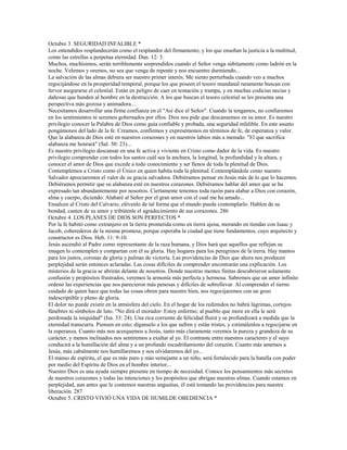 Octubre 3. SEGURIDAD INFALIBLE *
Los entendidos resplandecerán como el resplandor del firmamento; y los que enseñan la justicia a la multitud,
como las estrellas a perpetua eternidad. Dan. 12: 3.
Muchos, muchísimos, serán terriblemente sorprendidos cuando el Señor venga súbitamente como ladrón en la
noche. Velemos y oremos, no sea que venga de repente y nos encuentre durmiendo...
La salvación de las almas debiera ser nuestro primer interés. Me siento perturbada cuando veo a muchos
regocijándose en la prosperidad temporal, porque los que poseen el tesoro mundanal raramente buscan con
fervor asegurarse el celestial. Están en peligro de caer en tentación y trampa, y en muchas codicias necias y
dañosas que hunden al hombre en la destrucción. A los que buscan el tesoro celestial se les presenta una
perspectiva más gozosa y animadora...
Necesitamos desarrollar una firme confianza en el "Así dice el Señor". Cuando la tengamos, no confiaremos
en los sentimientos ni seremos gobernados por ellos. Dios nos pide que descansemos en su amor. Es nuestro
privilegio conocer la Palabra de Dios como guía confiable y probada, una seguridad infalible. En este asunto
pongámonos del lado de la fe. Creamos, confiemos y expresémonos en términos de fe, de esperanza y valor.
Que la alabanza de Dios esté en nuestros corazones y en nuestros labios más a menudo. "El que sacrifica
alabanza me honrará" (Sal. 50: 23)...
Es nuestro privilegio descansar en una fe activa y viviente en Cristo como dador de la vida. Es nuestro
privilegio comprender con todos los santos cuál sea la anchura, la longitud, la profundidad y la altura, y
conocer el amor de Dios que excede a todo conocimiento y ser llenos de toda la plenitud de Dios.
Contemplemos a Cristo como el Único en quien habita toda la plenitud. Contemplándole como nuestro
Salvador apreciaremos el valor de su gracia salvadora. Debiéramos pensar en Jesús más de lo que lo hacemos.
Debiéramos permitir que su alabanza esté en nuestros corazones. Debiéramos hablar del amor que se ha
expresado tan abundantemente por nosotros. Ciertamente tenemos toda razón para alabar a Dios con corazón,
alma y cuerpo, diciendo: Alabaré al Señor por el gran amor con el cual me ha amado...
Ensalcen al Cristo del Calvario, elévenlo de tal forma que el mundo pueda contemplarlo. Hablen de su
bondad, canten de su amor y tribútenle el agradecimiento de sus corazones. 286
Octubre 4. LOS PLANES DE DIOS SON PERFECTOS *
Por la fe habitó como extranjero en la tierra prometida como en tierra ajena, morando en tiendas con Isaac y
Jacob, coherederos de la misma promesa; porque esperaba la ciudad que tiene fundamentos, cuyo arquitecto y
constructor es Dios. Heb. 11: 9-10.
Jesús ascendió al Padre como representante de la raza humana, y Dios hará que aquellos que reflejan su
imagen lo contemplen y compartan con él su gloria. Hay hogares para los peregrinos de la tierra. Hay mantos
para los justos, coronas de gloria y palmas de victoria. Las providencias de Dios que ahora nos producen
perplejidad serán entonces aclaradas. Las cosas difíciles de comprender encontrarán una explicación. Los
misterios de la gracia se abrirán delante de nosotros. Donde nuestras mentes finitas descubrieron solamente
confusión y propósitos frustrados, veremos la armonía más perfecta y hermosa. Sabremos que un amor infinito
ordenó las experiencias que nos parecieron más penosas y difíciles de sobrellevar. Al comprender el tierno
cuidado de quien hace que todas las cosas obren para nuestro bien, nos regocijaremos con un gozo
indescriptible y pleno de gloria.
El dolor no puede existir en la atmósfera del cielo. En el hogar de los redimidos no habrá lágrimas, cortejos
fúnebres ni símbolos de luto. "No dirá el morador: Estoy enfermo; al pueblo que more en ella le será
perdonada la iniquidad" (Isa. 33: 24). Una rica corriente de felicidad fluirá y se profundizará a medida que la
eternidad transcurra. Piensen en esto; díganselo a los que sufren y están tristes, y estimúlenlos a regocijarse en
la esperanza. Cuanto más nos acerquemos a Jesús, tanto más claramente veremos la pureza y grandeza de su
carácter, y menos inclinados nos sentiremos a exaltar al yo. El contraste entre nuestros caracteres y el suyo
conducirá a la humillación del alma y a un profundo escudriñamiento del corazón. Cuanto más amemos a
Jesús, más cabalmente nos humillaremos y nos olvidaremos del yo...
El manso de espíritu, el que es más puro y más semejante a un niño, será fortalecido para la batalla con poder
por medio del Espíritu de Dios en el hombre interior...
Nuestro Dios es una ayuda siempre presente en tiempo de necesidad. Conoce los pensamientos más secretos
de nuestros corazones y todas las intenciones y los propósitos que abrigan nuestras almas. Cuando estamos en
perplejidad, aun antes que le contemos nuestras angustias, él está tomando las providencias para nuestra
liberación. 287
Octubre 5. CRISTO VIVIÓ UNA VIDA DE HUMILDE OBEDIENCIA *
 