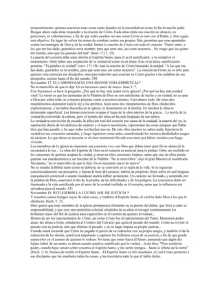 arrepentimiento, quienes acaricien estas cosas serán dejados en la oscuridad así como lo fue la nación judía.
Busque ahora cada alma responder a la oración de Cristo. Cada alma imite esa oración en silencio, en
peticiones, en exhortaciones, a fin de que todos puedan ser uno como Cristo es uno con el Padre, y obre según
este objetivo. En lugar de volver las armas de combate contra sus propias filas, permitan que sean apuntadas
contra los enemigos de Dios y de la verdad. Imiten la oración de Cristo con todo el corazón: "Padre santo, a
los que me has dado, guárdalos en tu nombre, para que sean uno, así como nosotros... No ruego que los quites
del mundo, sino que los guardes del mal" (Juan 17:11, 15).
La puerta del corazón debe estar abierta al Espíritu Santo, pues él es el santificador, y la verdad es el
instrumento. Debe haber una aceptación de la verdad tal como es en Jesús. Esta es la única santificación
genuina: "Tu palabra es verdad" (vers. 17). Oh, lean la oración de Cristo buscando la unidad: "A los que me
has dado, guárdalos en tu nombre, para que sean uno, así como nosotros". La oración de Cristo no es sólo para
quienes eran entonces sus discípulos, sino para todos los que creerían en Cristo gracias a las palabras de sus
discípulos, incluso hasta el fin del mundo. 330
Noviembre 17. EL CAMINO HACIA UNA MAYOR VIDA ESPIRITUAL*
No te maravilles de que te dije: Os es necesario nacer de nuevo. Juan 3: 7.
Con frecuencia se hace la pregunta: ¿Por qué no hay más poder en la iglesia? ¿Por qué no hay más piedad
vital? La razón es que las demandas de la Palabra de Dios no son satisfechas de hecho y en verdad; no se ama
a Dios por sobre todo, ni a nuestro prójimo como a nosotros mismos. Esto abarca todo. De estos dos
mandamientos dependen toda la ley y los profetas. Sean estos dos mandamientos de Dios obedecidos
explícitamente, y no habrá discordia en la iglesia, ni desarmonía en la familia. En muchos la obra es
demasiado superficial. Las formas exteriores ocupan el lugar de la obra interior de la gracia... La teoría de la
verdad ha convertido la cabeza, pero el templo del alma no ha sido limpiado de sus ídolos.
La verdadera convicción de pecado, la aflicción real del corazón por causa de la maldad, la muerte del yo, la
superación diaria de los defectos de carácter y el nuevo nacimiento, representan las cosas antiguas que Pablo
dice que han pasado, y he aquí todas son hechas nuevas. De esta obra muchos no saben nada. Injertaron la
verdad en sus corazones naturales, y luego siguieron como antes, manifestando los mismos desdichados rasgos
de carácter. Lo que ahora se necesita es el claro testimonio llevado con amor por labios tocados con fuego
viviente.
Los miembros de la iglesia no muestran esa conexión viva con Dios que deben tener para llevar almas de la
oscuridad a la luz... La obra del Espíritu de Dios en el corazón es esencial para la piedad. Debe ser recibido en
los corazones de quienes aceptan la verdad, y crear en ellos corazones limpios, antes que uno de ellos pueda
guardar sus mandamientos y ser hacedor de la Palabra. "No te maravilles", dijo el gran Maestro al asombrado
Nicodemo, "no te maravilles de que te dije: Os es necesario nacer de nuevo".
No se estudia la Biblia tanto como se debiera; no se convierte en la regla de la vida. Si se siguieran
concienzudamente sus preceptos, y fueran la base del carácter, habría un propósito firme sobre el cual ninguna
especulación comercial o asunto mundanal podría influir seriamente. Un carácter así formado, y sostenido por
la palabra de Dios, soportará el día de la prueba, de las dificultades y de los peligros. La conciencia debe ser
iluminada y la vida santificada por el amor de la verdad recibida en el corazón, antes que la influencia sea
salvadora para el mundo. 331
Noviembre 18. REFLEJEMOS LA LUZ DEL SOL DE JUSTICIA *
Y nosotros somos testigos suyos de estas cosas, y también el Espíritu Santo, el cual ha dado Dios a los que le
obedecen. Hech. 5: 32.
Dios quiere que todo miembro de la iglesia permanezca fielmente en su puesto del deber, que lleve a cabo su
responsabilidad, y que cree una atmósfera celestial alrededor de su alma al recoger continuamente los
brillantes rayos del Sol de justicia para esparcirlos en el camino de quienes lo rodean...
Hemos de ser los representantes de Cristo, así como Cristo fue el representante del Padre. Deseamos poder
atraer las almas a Jesús, señalarles al Cordero del Calvario que quita el pecado del mundo. Cristo no reviste el
pecado con su justicia, sino que elimina el pecado, y en su lugar imputa su propia justicia...
Cuando usted recuerda que Cristo ha pagado el precio de su redención con su propia sangre, y también el de la
redención de los demás, usted será impulsado a capturar los brillantes rayos de su justicia, a fin de que pueda
esparcirlos en el camino de quienes lo rodean. No tiene que mirar hacia el futuro, pensando que algún día
lejano habrá de ser santo; es ahora cuando usted es santificado por la verdad... Jesús dice: "Pero recibiréis
poder, cuando haya venido sobre vosotros el Espíritu Santo, y me seréis testigos... hasta lo último de la tierra"
(Hech. 1: 8). Hemos de recibir el Espíritu Santo... El Espíritu Santo es el Consolador, el cual Cristo prometió a
sus discípulos que les enseñaría todas las cosas, y les recordaría todo lo que él había dicho.
 