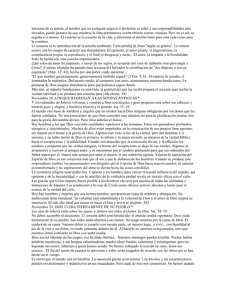 intereses de su patrón, el hombre que en cualquier negocio o profesión es infiel a sus responsabilidades más
elevadas, puede jactarse de que mientras la falta permanezca oculta obtiene ciertas ventajas. Pero no es así; se
engaña a sí mismo. El carácter es la cosecha de la vida, y determina el destino tanto para esta vida como para
la venidera.
La cosecha es la reproducción de la semilla sembrada. Toda semilla da fruto "según su género". Lo mismo
ocurre con los rasgos de carácter que fomentamos. El egoísmo, el amor propio, el engreimiento, la
complacencia propia, se reproducen, y el final es desgracia y ruina... El amor, la simpatía y la bondad dan
fruto de bendición, una cosecha imperecedera.
¡Qué actos de amor ha inspirado, a través de los siglos, el recuerdo del vaso de alabastro roto para ungir a
Cristo! ¡Cuántas ofrendas ha ganado para la causa del Salvador la contribución de "dos blancas, o sea un
cuadrante" (Mar. 12: 42), hecha por una pobre viuda anónima!...
"El que siembra generosamente, generosamente también segará" (2 Cor. 9: 6). Al esparcir la semilla, el
sembrador la multiplica. Del mismo modo, al compartir con otros, aumentamos nuestras bendiciones. La
promesa de Dios asegura abundancia, para que podamos seguir dando.
Más aún: al impartir bendiciones en esta vida, la gratitud del que las recibe prepara el corazón para recibir la
verdad espiritual y se produce una cosecha para vida eterna. 341
Noviembre 28. LOS QUE REGRESAN A LAS SENDAS ANTIGUAS *
Y los redimidos de Jehová volverán, y vendrán a Sion con alegría; y gozo perpetuo será sobre sus cabezas; y
tendrán gozo y alegría, y huirán la tristeza y el gemido. Isa. 35: 10.
El mundo está lleno de hombres y mujeres que no sienten hacia Dios ninguna obligación por los dones que les
fueron confiados. No son conscientes de que Dios concedió esos talentos, no para la glorificación propia, sino
para la gloria del nombre divino. Pero ellos anhelan el honor...
Hay hombres a los que Dios concedió cualidades superiores a las comunes. Estos son pensadores profundos,
enérgicos y concienzudos. Muchos de ellos están empeñados en la consecución de sus propios fines egoístas,
sin reparar en el honor y la gloria de Dios. Algunos han visto la luz de la verdad, pero por honrarse a sí
mismos, y no haber hecho de Dios lo primero, lo último y lo mejor en todo, se alejaron de la verdad bíblica
hacia el escepticismo y la infidelidad. Cuando son detenidos por la corrección divina, y la aflicción los
conduce a preguntar por las sendas antiguas, la bruma del escepticismo se aleja de sus mentes. Algunos se
arrepienten y vuelven al antiguo amor, y se encaminan por el sendero preparado para que los redimidos del
Señor anden por él. Nunca más actúan por amor al dinero, ni por ambición egoísta. Valoran la operación del
Espíritu de Dios en sus corazones más que el oro y que la alabanza de los hombres. Cuando se produce este
sorprendente cambio, los pensamientos son dirigidos por el Espíritu de Dios hacia nuevos canales, el carácter
es transformado y las aspiraciones del alma se elevan hacia las cosas celestiales.
La verdadera religión tiene poder hoy. Capacita a los hombres para vencer la tozuda influencia del orgullo, del
egoísmo y de la incredulidad, y con la sencillez de la verdadera piedad revela un vínculo eficaz con el cielo.
Las gracias que Cristo imparte hacen posible a los hombres elevarse por encima de todas las artimañas y
tentaciones de Satanás. Los conducirán a la cruz de Cristo como obreros activos, devotos y leales para el
avance de la verdad del cielo.
Hoy hay hombres y mujeres que son héroes morales; que practican vidas de nobleza y abnegación. No
ambicionan fama mundanal. Su voluntad está subordinada a la voluntad de Dios y el amor de Dios inspira su
ministerio. El más alto ideal que tienen es hacer el bien y servir al prójimo. 342
Noviembre 29. DIOS CUIDA TIERNAMENTE DE SU PUEBLO *
Los ojos de Jehová están sobre los justos, y atentos sus oídos al clamor de ellos. Sal. 34: 15.
No debes sucumbir al desaliento. El corazón débil será fortalecido; el abatido tendrá esperanza. Dios cuida
tiernamente de su pueblo. Sus oídos están abiertos a su clamor. No tengo temores por la causa de Dios. El
cuidará de su causa. Nuestro deber es cumplir con nuestra parte, en nuestro lugar, y vivir... con humildad al
pie de la cruz y ser fieles, viviendo píamente delante de él. Al hacerlo no seremos avergonzados, sino que
nuestras almas confiarán en Dios con santa osadía.
Dios nos ha liberado de las cargas; nos ha dado libertad... Nuestros enemigos pueden triunfar. Pueden hablar
palabras mentirosas, y sus lenguas calumniadoras pueden idear fraudes, calumnias y estratagemas; pero no
lograrán movernos. Sabemos a quién hemos creído. No hemos trabajado ni corrido en vano. Jesús nos
conoce... El día del ajuste de cuentas se aproxima y todos serán juzgados de acuerdo con las obras que se han
hecho en el cuerpo...
Es cierto que el mundo está en tinieblas. La oposición puede acrecentarse. Los frívolos y los escarnecedores
pueden envalentonarse y endurecerse en sus iniquidades. Pero nada de esto nos conmoverá. No hemos andado
 