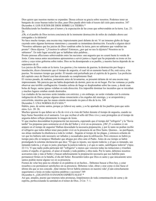 Dios quiere que nuestras mentes se expandan. Desea colocar su gracia sobre nosotros. Podemos tener un
banquete de cosas buenas todos los días, pues Dios puede abrir todo el tesoro del cielo para nosotros. 347
Diciembre 4. LOS JUICIOS DE DIOS SOBRE LA TIERRA *
Desfalleciendo los hombres por el temor y la expectación de las cosas que sobrevendrán en la tierra. Luc. 21:
26.
¡Oh, si el pueblo de Dios tuviera conciencia de la inminente destrucción de miles de ciudades ahora casi
entregadas a la idolatría!
No hace mucho tiempo, una escena muy impresionante pasó delante de mí. Vi un inmenso globo de fuego
cayendo entre algunas hermosas mansiones y causando su instantánea destrucción. Escuché a alguien decir:
"Nosotros sabíamos que los juicios de Dios vendrían sobre la tierra, pero no sabíamos que vendrían tan
pronto". Otros dijeron: "¿Vosotros lo sabíais? Entonces, ¿por qué no nos lo dijisteis? Nosotros no lo
sabíamos". En todo lugar escuché que se hablaban tales palabras...
Pronto penosas aflicciones sobrevendrán entre las naciones: una angustia que no cesará hasta la venida de
Jesús. Como nunca antes necesitamos apresurarnos a servir juntos a Aquel que ha preparado su trono en los
cielos y cuyo reino gobierna sobre todos. Dios no ha desamparado a su pueblo, y nuestra fuerza depende de no
separarnos de él.
Los juicios de Dios están en la tierra. Las guerras y los rumores de guerras, la destrucción por fuego e
inundación, dicen claramente que el tiempo de angustia, el cual irá en aumento hasta el fin, está cerca, a las
puertas. No tenemos tiempo que perder. El mundo está perturbado por el espíritu de la guerra. Las profecías
del capítulo once de Daniel casi han alcanzado su cumplimiento final.
El viernes pasado, de mañana, justamente antes de levantarme, se presentó delante de mí una escena muy
impresionante. Me parecía que me había despertado de dormir, pero no en mi hogar. Por las ventanas yo podía
observar una terrible conflagración. Grandes esferas de fuego se desplomaban sobre las casas, y desde esas
bolas de fuego, saetas ígneas volaban en toda dirección. Era imposible dominar los incendios que se iniciaban
y muchos lugares estaban siendo destruidos.
Las ciudades de las naciones serán tratadas con estrictez, y sin embargo, no serán visitadas con la extrema
indignación de Dios, porque algunas almas renunciarán a los engaños del enemigo, y se arrepentirán y
convertirán, mientras que las masas estarán atesorando ira para el día de la ira. 348
Diciembre 5. UNA NORMA ELEVADA *
Habéis, pues, de serme santos, porque yo Jehová soy santo, y os he apartado de los pueblos para que seáis
míos. Lev. 20: 26.
Muchos ignoran lo que deben ser a fin de vivir a la vista del Señor durante el tiempo de angustia, cuando no
haya Sumo Sacerdote en el santuario. Los que reciban el sello del Dios vivo y sean protegidos en el tiempo de
angustia deben reflejar plenamente la imagen de Jesús.
Vi que muchos descuidaban la preparación tan necesaria, esperando que el tiempo del "refrigerio" y la "lluvia
tardía" los preparase para sostenerse en el día del Señor y vivir en su presencia. ¡Oh! ¡Y a cuántos vi sin
amparo en el tiempo de angustia! Habían descuidado la necesaria preparación, y por lo tanto no podían recibir
el refrigerio que todos deben tener para poder vivir en la presencia de un Dios Santo. Quienes... no purifiquen,
sus almas mediante la obediencia a toda la verdad... llegarán al tiempo de las plagas, y entonces echarán de
ver que les hubiera sido necesario ser tallados y escuadrados para la edificación. Pero entonces no habrá ya
tiempo para ello ni tampoco Mediador que abogue por ellos ante el Padre. Antes de ese tiempo se habrá
promulgado la solemne declaración que dice: "El que es injusto, sea injusto todavía; y el que es inmundo, sea
inmundo todavía, y el que es justo, practique la justicia todavía; y el que es santo, santifíquese todavía" (Apoc.
22:11). Vi que nadie podía participar del "refrigerio" a menos que venciera todas las tentaciones y triunfara
contra el orgullo, el egoísmo, el amor al mundo y toda palabra y obra mala. Por lo tanto, debemos nosotros
acercarnos más y más al Señor y buscar anhelosamente la preparación necesaria que nos habilite para
permanecer firmes en la batalla, el día del Señor. Recuerden todos que Dios es santo y que únicamente seres
santos podrán morar alguna vez en su presencia.
Fiemos de velar hoy para no ofender ni en palabras ni en hechos... Debemos buscar a Dios hoy, y estar
resueltos a no permanecer satisfechos sin su presencia. Debemos velar, obrar y orar como si éste fuese el
último día que se nos concede. ¡Qué intenso fervor habría entonces en nuestra vida! ¡Cuán estrechamente
seguiríamos a Jesús en todas nuestras palabras y acciones! 349
Diciembre 6. ¿GIGANTES O ENANOS ESPIRITUALES? *
Así que, amados, puesto que tenemos tales promesas, limpiémonos de toda contaminación de carne y de
espíritu, perfeccionando la santidad en el temor de Dios. 2 Cor. 7: 1.
 