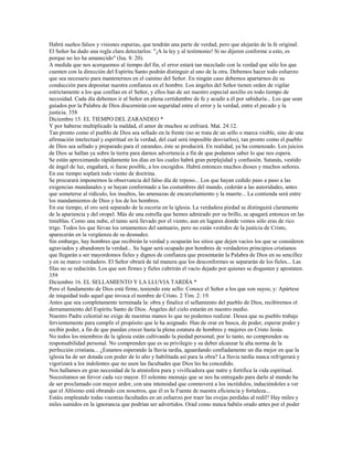 Habrá sueños falsos y visiones espurias, que tendrán una parte de verdad, pero que alejarán de la fe original.
El Señor ha dado una regla clara detectarlos: "¡A la ley y al testimonio! Si no dijeren conforme a esto, es
porque no les ha amanecido" (Isa. 8: 20).
A medida que nos acerquemos al tiempo del fin, el error estará tan mezclado con la verdad que sólo los que
cuenten con la dirección del Espíritu Santo podrán distinguir al uno de la otra. Debemos hacer todo esfuerzo
que sea necesario para mantenernos en el camino del Señor. En ningún caso debemos apartarnos de su
conducción para depositar nuestra confianza en el hombre. Los ángeles del Señor tienen orden de vigilar
estrictamente a los que confían en el Señor, y ellos han de ser nuestro especial auxilio en todo tiempo de
necesidad. Cada día debemos ir al Señor en plena certidumbre de fe y acudir a él por sabiduría... Los que sean
guiados por la Palabra de Dios discernirán con seguridad entre el error y la verdad, entre el pecado y la
justicia. 358
Diciembre 15. EL TIEMPO DEL ZARANDEO *
Y por haberse multiplicado la maldad, el amor de muchos se enfriará. Mat. 24:12.
Tan pronto como el pueblo de Dios sea sellado en la frente (no se trata de un sello o marca visible, sino de una
afirmación intelectual y espiritual en la verdad, del cual será imposible desviarlos), tan pronto como el pueblo
de Dios sea sellado y preparado para el zarandeo, éste se producirá. En realidad, ya ha comenzado. Los juicios
de Dios se hallan ya sobre la tierra para darnos advertencia a fin de que podamos saber lo que nos espera.
Se están aproximando rápidamente los días en los cuales habrá gran perplejidad y confusión. Satanás, vestido
de ángel de luz, engañará, si fuese posible, a los escogidos. Habrá entonces muchos dioses y muchos señores.
En ese tiempo soplará todo viento de doctrina.
Se procurará imponernos la observancia del falso día de reposo... Los que hayan cedido paso a paso a las
exigencias mundanales y se hayan conformado a las costumbres del mundo, cederán a las autoridades, antes
que someterse al ridículo, los insultos, las amenazas de encarcelamiento y la muerte... La contienda será entre
los mandamientos de Dios y los de los hombres.
En ese tiempo, el oro será separado de la escoria en la iglesia. La verdadera piedad se distinguirá claramente
de la apariencia y del oropel. Más de una estrella que hemos admirado por su brillo, se apagará entonces en las
tinieblas. Como una nube, el tamo será llevado por el viento, aun en lugares donde vemos sólo eras de rico
trigo. Todos los que llevan los ornamentos del santuario, pero no están vestidos de la justicia de Cristo,
aparecerán en la vergüenza de su desnudez.
Sin embargo, hay hombres que recibirán la verdad y ocuparán los sitios que dejen vacíos los que se consideren
agraviados y abandonen la verdad... Su lugar será ocupado por hombres de verdaderos principios cristianos
que llegarán a ser mayordomos fieles y dignos de confianza que presentarán la Palabra de Dios en su sencillez
y en su marco verdadero. El Señor obrará de tal manera que los desconformes se separarán de los fieles... Las
filas no se reducirán. Los que son firmes y fieles cubrirán el vacío dejado por quienes se disgusten y apostaten.
359
Diciembre 16. EL SELLAMIENTO Y LA LLUVIA TARDÍA *
Pero el fundamento de Dios está firme, teniendo este sello: Conoce el Señor a los que son suyos; y: Apártese
de iniquidad todo aquel que invoca el nombre de Cristo. 2 Tim. 2: 19.
Antes que sea completamente terminada la: obra y finalice el sellamiento del pueblo de Dios, recibiremos el
derramamiento del Espíritu Santo de Dios. Ángeles del cielo estarán en nuestro medio.
Nuestro Padre celestial no exige de nuestras manos lo que no podemos realizar. Desea que su pueblo trabaje
fervientemente para cumplir el propósito que le ha asignado. Han de orar en busca, de poder, esperar poder y
recibir poder, a fin de que puedan crecer hasta la plena estatura de hombres y mujeres en Cristo Jesús.
No todos los miembros de la iglesia están cultivando la piedad personal; por lo tanto, no comprenden su
responsabilidad personal. No comprenden que es su privilegio y su deber alcanzar la alta norma de la
perfección cristiana... ¿Estamos esperando la lluvia tardía, aguardando confiadamente un día mejor en que la
iglesia ha de ser dotada con poder de lo alto y habilitada así para la obra? La lluvia tardía nunca refrigerará y
vigorizará a los indolentes que no usen las facultades que Dios les ha concedido.
Nos hallamos en gran necesidad de la atmósfera pura y vivificadora que nutre y fortifica la vida espiritual.
Necesitamos un fervor cada vez mayor. El solemne mensaje que se nos ha entregado para darlo al mundo ha
de ser proclamado con mayor ardor, con una intensidad que conmoverá a los incrédulos, induciéndoles a ver
que el Altísimo está obrando con nosotros, que él es la Fuente de nuestra eficiencia y fortaleza...
Estáis empleando todas vuestras facultades en un esfuerzo por traer las ovejas perdidas al redil? Hay miles y
miles sumidos en la ignorancia que podrían ser advertidos. Orad como nunca habéis orado antes por el poder
 