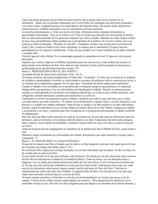 Cada cual puede apropiarse de la bendición para beneficio de su propia alma, de lo contrario no se
alimentará... Sabéis que no podríais alimentaros por el solo hecho de contemplar una mesa bien preparada y
ver a otros comer. Languideceremos si no participamos del alimento físico; del mismo modo, perderemos
nuestra fuerza y vitalidad espirituales si no nos alimentamos del pan espiritual...
La mesa ha sido preparada, y Cristo nos invita a la fiesta. ¿Permaneceremos alejados rechazando su
generosidad y declarando: "Esto no se refiere a mí"? Hay un himno que describe una fiesta donde la familia
feliz se reúne para participar de los generosos manjares que ofrece el padre. Mientras los niños alegres rodean
la mesa, hay una hambrienta niñita mendiga que se ha detenido en el umbral. Se la invita a entrar, pero con
tristeza se retira exclamando: "Mi padre no está allí". ¿Asumiréis vosotros esta actitud ante la invitación de
Jesús? ¡Oh, si tenéis un Padre en las cortes celestiales, os suplico que lo manifestéis! El quiere haceros
participantes de sus riquezas y bendiciones. Todos los que acudan con el amor confiado de un niñito, hallarán
a un padre allá.
Venid al agua de vida y bebed. No os mantengáis apartados y quejándoos de sed. El agua de vida es gratis
para todos.
Aquellos que coman y digieran su Palabra, haciéndola parte de cada acción y cada atributo de carácter, se
harán fuertes en la fortaleza de Dios. Esto dará un vigor inmortal al alma, perfeccionando la experiencia y
produciendo goces que permanecerán para siempre. 70
Marzo 2. PREPARACIÓN PARA EL DIA SANTO *
Acuérdate del día de reposo para santificarlo. (Exo. 20: 8.)
Al mismo comienzo del cuarto mandamiento el Señor dijo: "Acuérdate". El sabía que en medio de la multitud
de cuidados y perplejidades el hombre se vería tentado a excusarse de satisfacer todo lo requerido por la ley, o
se olvidaría de su importancia sagrada. Por lo tanto dijo: "Acuérdate del día de reposo para santificarlo".
Cuando el sábado es así recordado, no se permitirá que lo temporal usurpe lo que pertenece a lo espiritual.
Ningún deber que pertenece a los seis días hábiles será dejado para el sábado. Durante la semana nuestras
energías no serán agotadas de tal manera en el trabajo temporal que, en el día en que el Señor descansó y fue
refrigerado, estemos demasiado cansados para dedicamos a su servicio...
Termínense el viernes los preparativos para el sábado. Cuidad de que toda la ropa esté lista y que se haya
cocinado todo lo que debe cocinarse... El sábado no ha de destinarse a reparar ropas, a cocinar alimentos, a los
placeres o a ningún otro empleo mundanal. Antes de que se ponga el sol debe ponerse a un lado todo trabajo
secular y todos los periódicos de ese carácter deben ser puestos fuera de la vista. Padres, expliquen su trabajo
y su propósito a sus hijos, y permitan que ellos compartan en su preparación para guardar el sábado conforme
al mandamiento.
Hay otra obra que debe recibir atención en el día de la preparación. En este día todas las diferencias entre los
hermanos, sean en la familia o en la iglesia, deberán dejarse a un lado. Expulsemos del alma toda amargura,
furia o malicia. En un espíritu de humildad, "confesad vuestras faltas los unos a los otros y orad los unos por
los otros".
Antes de la puesta del sol congréguense los miembros de la familia para leer la Palabra de Dios y para cantar y
orar.
Debemos cuidar celosamente las extremidades del sábado. Recordemos que cada momento es tiempo santo y
consagrado. 71
Marzo 3. EL DON DE DIOS A LA RAZA HUMANA *
Porque de tal manera amó Dios al mundo, que ha dado a su Hijo unigénito, para que todo aquel que en él cree,
no se pierda, mas tenga vida eterna. (Juan 3: 16.)
El corazón de Dios suspira por sus hijos terrenales con un amor más fuerte que la muerte. Al dar a su Hijo nos
ha vertido todo el cielo en un Don.
Es por medio del don de Cristo que recibimos toda bendición. Por medio de este don desciende sobre nosotros
día tras día sin interrupción el raudal de la bondad de Jehová. Todas las flores, con sus delicados tintes y
fragancia, nos son dadas para nuestro deleite por medio de este único Don. El sol y la luna fueron hechos por
él. No hay una sola estrella que embellezca el cielo que él no haya hecho. Cada gota de lluvia que cae, cada
rayo de luz derramado sobre nuestro ingrato mundo, testifica del amor de Dios en Cristo. Todo nos es
suministrado por medio del único Don inefable, el unigénito Hijo de Dios. Fue clavado en la cruz para que
todas estas mercedes corrieran hacia la creación de Dios.
Al tomar nuestra naturaleza, el Salvador se vinculó con la humanidad por un vínculo que nunca se ha de
romper. A través de las edades eternas, queda ligado con nosotros... Para asegurarnos los beneficios de su
inmutable consejo de paz, Dios dio a su Hijo unigénito para que llegase a ser miembro de la familia humana, y
 