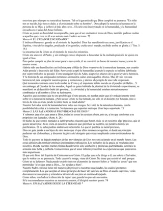 retuviese para siempre su naturaleza humana. Tal es la garantía de que Dios cumplirá su promesa. "Un niño
nos es nacido, hijo nos es dado; y el principado sobre su hombro". Dios adoptó la naturaleza humana en la
persona de su Hijo, y la llevó al más alto cielo... El cielo está incorporado en la humanidad, y la humanidad
envuelta en el seno del Amor Infinito.
Cristo se postró en humildad incomparable, para que al ser exaltado al trono de Dios, también pudiese exaltar
a aquellos que creen en él a un asiento con él sobre su trono. 72
Marzo 4. EL CREADOR ENCARNADO *
E indiscutiblemente, grande es el misterio de la piedad: Dios fue manifestado en carne, justificado en el
Espíritu, visto de los ángeles, predicado a los gentiles, creído en el mando, recibido arriba en gloria. (1 Tim. 3:
16.)
La encarnación de Cristo es el misterio de todos los misterios.
Cristo era uno con el Padre, y sin embargo estuvo dispuesto a descender de la exaltada posición de quien era
igual a Dios.
Para poder cumplir su plan de amor para la raza caída, él se convirtió en hueso de nuestro hueso y carne de
nuestra carne.
Habría sido una humillación casi infinita para el Hijo de Dios revestirse de la naturaleza humana, aun cuando
Adán poseía la inocencia del Edén. Pero Jesús aceptó la humanidad cuando la especie se hallaba debilitada
por cuatro mil años de pecado. Como cualquier hijo de Adán, aceptó los efectos de la gran ley de la herencia.
Y la historia de sus antepasados terrenales demuestra cuáles eran aquellos efectos. Mas él vino con una
herencia tal para compartir nuestras penas y tentaciones, y darnos el ejemplo de una vida sin pecado.
Qué tremendo contraste entre la divinidad de Cristo y el impotente niñito nacido en el pesebre de Belén... Y
sin embargo, el Creador de los mundos, Aquel en quien habitaba la plenitud de la divinidad corporalmente, se
manifestó en el desvalido bebé del pesebre... La divinidad y la humanidad estaban misteriosamente
combinadas y el hombre y Dios se fusionaron.
Aquellos que aseveran que no era posible que Cristo pecara, no pueden creer que él verdaderamente tomó
sobre sí la naturaleza humana. ¿Pero acaso Cristo no fue tentado, no sólo en el desierto por Satanás, sino a
través de toda su vida, desde la niñez hasta su edad adulta?
Nuestro Salvador tornó la humanidad con todos sus riesgos. Se vistió de la naturaleza humana, con la
posibilidad de ceder a la tentación. No tenemos que soportar nada que él no haya soportado. 73
Marzo 5. LAS SALVADORAS PROVIDENCIAS DE DIOS *
Y sabemos que a los que aman a Dios, todas las cosas les ayudan a bien, esto es, a los que conforme a su
propósito son llamados. (Rom. 8: 28)
El hecho de que somos llamados a sufrir pruebas muestra que Señor Jesús ve en nosotros algo precioso, que él
quiere desarrollar. Si no viera en nosotros nada con que glorificar su nombre, no perdería tiempo en
purificamos. Él no echa piedras inútiles en su hornillo. Lo que él purifica es metal precioso,
Dios no guía jamás a sus hijos de otro modo que el que ellos mismos escogerían, sí desde un principio
pudieran ver el desenlace, y discernir la gloria del designio que están cumpliendo como colaboradores de
Dios.
Todo lo que nos ha dejado perplejos de las providencias de Dios nos será aclarado en el mundo futuro. Las
cosas difíciles de entender entonces encontrarán explicación. Los misterios de la gracia se revelarán ante
nosotros. Donde nuestras mentes finitas descubrieron sólo confusión y promesas quebrantadas, veremos la
armonía más bella y perfecta. Conoceremos que el amor infinito prescribió las experiencias que parecieron
más angustiosas.
El que está lleno del Espíritu de Cristo mora en Cristo. El golpe que se le dirige a él, cae sobre el Salvador,
que lo rodea con su presencia. Todo cuanto le venga, viene de Cristo. No tiene que resistir el mal, porque
Cristo es su defensor. Nada puede tocarle sino con el permiso de nuestro Señor; y "todas las cosas" que son
permitidas "a los que aman a Dios,... les ayudan a bien".
Nuestro Padre celestial tiene mil maneras de proveer a nuestras necesidades, las cuales ignoramos
completamente. Los que aceptan el único principio de hacer del servicio de Dios el asunto supremo, verán
desvanecerse sus apuros y extenderse delante de sus pies un camino despejado.
Como niños, confiad en la dirección de Aquel que guarda los pies de sus santos.
Si le encomendamos nuestros en nuestros caminos, él dirigirá nuestros pasos. 74
Marzo 6. UN SALVADOR DESDE LA ETERNIDAD *
 