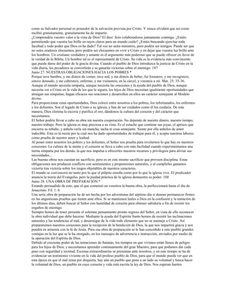 como su Salvador personal es poseedor de la salvación provista por Cristo. Y nunca olvidará que así como
recibió gratuitamente, gratuitamente ha de impartir.
¿Comprendéis vuestro valor a la vista de Dios? El dice: Sois colaboradores juntamente conmigo. ¿Estáis
permitiendo que vuestra luz brille en rayos claros para un mundo caído? ¿Estáis buscando ejercitar toda
facultad y todo poder que Dios os ha dado? Tal vez no seáis ministros, pero podéis ser testigos. Puede ser que
no seáis oradores elocuentes, pero podéis ser elocuentes en vivir a Cristo y en dejar que vuestra luz brille ante
los hombres. Un cristiano verdadero y amante es el argumento más poderoso que se puede ofrecer en favor de
la verdad de la Biblia. Un hombre tal es el representante de Cristo. Su vida es la evidencia más convincente
que puede darse del poder de la gracia divina. Cuando el pueblo de Dios introduzca la justicia de Cristo en la
vida diaria, los pecadores se convertirán y se ganarán victorias sobre el enemigo. 187
Junio 27. NUESTRAS OBLIGACIONES HACIA LOS POBRES *
Porque tuve hambre, y me disteis de comer, tuve sed, y me disteis de beber, fui forastero, y me recogisteis;
estuve desnudo, y me cubristeis; enfermo, y me visitasteis; en la cárcel, y vinisteis a mí. Mat. 25: 35-36.
Aunque el mundo necesita simpatía, aunque necesita las oraciones y la ayuda del pueblo de Dios, aunque
necesita ver a Cristo en la vida de los que le siguen, los hijos de Dios necesitan igualmente oportunidades que
atraigan sus simpatías, hagan eficaces sus oraciones y desarrollen en ellos un carácter semejante al Modelo
divino.
Para proporcionar estas oportunidades, Dios colocó entre nosotros a los pobres, los infortunados, los enfermos
y los dolientes. Son el legado de Cristo a su iglesia, y han de ser cuidados como él los cuidaría. De esta
manera, Dios elimina la escoria y purifica el oro, dándonos la cultura del corazón y del carácter que
necesitamos.
El Señor podría llevar a cabo su obra sin nuestra cooperación. No depende de nuestro dinero, nuestro tiempo,
nuestro trabajo. Pero la iglesia es muy preciosa a su vista. Es el estuche que contiene sus joyas, el aprisco que
encierra su rebaño, y anhela verla sin mancha, tacha ni cosa semejante. Siente por ella anhelos de amor
indecible. Esta es la razón por la cual nos ha dado oportunidades de trabajar para él, y acepta nuestras labores
como prueba de nuestro amor y lealtad.
Al poner entre nosotros los pobres y los dolientes, el Señor nos prueba para revelarnos lo que hay en nuestros
corazones. La cultura de la mente y el corazón se lleva a cabo con más facilidad cuando experimentamos una
tierna simpatía por los demás, la que nos impulsa a ofrecerles nuestros recursos y privilegios para aliviar sus
necesidades...
Las buenas obras nos cuestan un sacrificio, pero es en este mismo sacrificio que proveen disciplina. Estas
obligaciones nos producen conflicto con sentimientos y propensiones naturales, y al cumplirlas ganamos
victoria tras victoria sobre los rasgos objetables de nuestros caracteres.
El mundo se convencerá no tanto por lo que el púlpito enseña como por lo que la iglesia vive. El predicador
anuncia la teoría del Evangelio, pero la piedad práctica de la iglesia demuestra su poder. 188
Junio 28. UNA OBRA DE PREPARACIÓN *
Estando persuadido de esto, que el que comenzó en vosotros la buena obra, la perfeccionará hasta el día de
Jesucristo. Fil. 1: 6.
Una seria obra de preparación ha de ser hecha por los adventistas del séptimo día si desean permanecer firmes
en las angustiosas pruebas que tienen ante ellos. Si se mantienen leales a Dios en la confusión y la tentación de
los últimos días, deben buscar al Señor con humildad de corazón para obtener sabiduría a fin de resistir los
engaños de enemigo.
Siempre hemos de tener presente el solemne pensamiento pronto regreso del Señor, en vista de ello reconocer
la obra individual que debe hacerse. Mediante la ayuda del Espíritu Santo hemos de resistir las inclinaciones
naturales y las tendencias al mal, y desarraigar de la vida todo elemento que no se asemeje a Cristo. Así
prepararemos nuestros corazones para la recepción de la bendición de Dios, la que nos impartirá gracia y nos
pondrá en armonía con la fe de Jesús. Para esa obra de preparación se le han concedido a este pueblo grandes
ventajas en la luz que se le ha otorgado, en los mensajes de advertencia e instrucción, enviados por medio de
la operación del Espíritu de Dios.
Debido al creciente poder de las tentaciones de Satanás, los tiempos en que vivimos están llenos de peligro
para los hijos de Dios, y necesitamos aprender continuamente del gran Maestro, para que podamos dar cada
paso con seguridad y rectitud. Escenas extraordinarias se presentan ante nosotros, y en este tiempo se ha de
evidenciar un testimonio viviente en la vida del profeso pueblo de Dios, para que el mundo pueda ver que en
esta época en que el mal reina por doquiera, hay aún un pueblo que pone a un lado su voluntad y busca hacer
la voluntad de Dios, un pueblo en cuyo corazón y vida está escrita la ley de Dios. Nos esperan fuertes
 