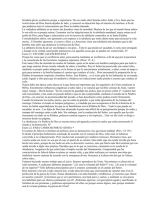 brindará gloria, exaltación propia y supremacía. De ese modo obró Satanás sobre Adán y Eva, hasta que las
restricciones de Dios fueron dejadas de lado, y comenzó su educación bajo el maestro de mentiras, a fin de
que pudieran tener el conocimiento que Dios les había rehusado.
La verdadera sabiduría es un tesoro tan duradero como la eternidad. Muchos de los que el mundo llama sabios
lo son sólo en su propia estima. Contentos con las adquisiciones de la sabiduría mundanal, nunca entran en el
jardín de Dios, para llegar a relacionarse con los tesoros de sabiduría contenidos en su Santa Palabra.
Considerándose sabios, son ignorantes con respecto a la sabiduría que todos deben tener para alcanzar la vida
eterna... El hombre ignorante, si conoce a Dios y a Jesucristo, tiene una sabiduría más duradera que la del
hombre más sabio que desprecia la instrucción de Dios.
La sabiduría divina ha de ser una lámpara a sus pies... Todo lo que pueda ser sacudido, lo será; pero arraigado
y basado en la verdad, usted podrá mantenerse con aquellas cosas que no pueden ser conmovidas. 29
Enero 21. ESTUDIE LAS ESCRITURAS *
Porque las cosas que se escribieron antes, para nuestra enseñanza se escribieron, a fin de que por la paciencia
y la consolación de las Escrituras, tengamos esperanza. (Rom. 15: 4.)
Este santo Libro ha resistido los asaltos de Satanás, quien se ha unido con hombres malignos para que todo lo
que tenga carácter divino resulte rodeado de nubes y tinieblas. Pero el Señor ha preservado este santo Libro,
mediante su propio poder milagroso, en la forma en que lo encontramos actualmente, a saber, como un mapa o
guía para mostrar a la familia humana el camino que conduce al cielo... Dios encomendó la preparación de su
Palabra divinamente inspirada a hombres finitos. Esta Palabra... es el texto guía de los habitantes de un mundo
caído, legado a ellos para que al estudiarlo y obedecer sus indicaciones nadie pierda el camino que conduce al
cielo.
Nunca hubo una época como ahora en la que fuera tan importante que los seguidores de Cristo estudiaran la
Biblia. Encontramos influencias engañosas a todos lados y es esencial que recibáis consejo de Jesús, vuestro
mejor Amigo... David declara: "En mi corazón he guardado tus dichos, para no pecar contra ti". Cuántos han
sido traicionados y han caído en pecado debido a que no han comprendido, mediante el estudio de la Palabra
de Dios, con oración, la pecaminosidad del pecado, ni han descubierto cómo podían resistir firmemente.
Cuando la tentación los asalta, parece, que no están en guardia, y que están ignorantes de las trampas del
enemigo. Estamos viviendo en tiempos peligrosos, y a medida que nos acerquemos al fin de la historia de la
tierra, no habrá seguridad para los que no se familiarizan con la Palabra de Dios... Todo lo que pueda ser
sacudido, lo será... Los hijos de Dios han alcanzado la parte más difícil de su peregrinación porque las redes y
trampas del enemigo están a cada lado. Sin embargo, con la conducción del Señor, con aquello que ha sido
claramente revelado en su Palabra, podemos caminar seguros y sin tropiezos... Una voz del cielo se dirige a
nosotros desde sus páginas.
La obediencia a la Palabra de Dios es nuestra única salvaguardia contra los males que están arrastrando el
mundo a la destrucción. 30
Enero 22. PARA CAMINAR POR SU SENDA *
El camino de Jehová es fortaleza al perfecto; pero es destrucción a los que hacen maldad. (Prov. 10: 29.)
Si desde el principio hubiéramos caminado de acuerdo con el consejo de Dios, miles más se hubieran
convertido a la verdad presente. Pero muchos han avanzado por senderos tortuosos. Hermanos míos, que
vuestra senda sea recta, no sea que el cojo se aparte de su camino. Que nadie siga una senda torcida que haya
hecho otro antes, porque de ese modo no sólo os desviaréis vosotros, sino que haréis más fácil caminar por esa
senda torcida a algún otro prójimo. Decidíos que en lo que os concierne, caminaréis en la senda de la
obediencia. Aseguraos de que estáis bajo el amplio escudo del Omnipotente. Comprended que las
características de Jehová deben revelarse en vuestra vida, y que debe realizarse en vosotros una obra que
modelará vuestro carácter de acuerdo con la semejanza divina. Someteos a la dirección del que es Cabeza
sobre todos...
Estamos haciendo nuestro trabajo para el juicio. Seamos aprendices de Cristo. Necesitamos su dirección en
todo momento. A cada paso debemos preguntar: "¿Es esta la voluntad del Señor?" y no, "¿Es esta la voluntad
de mi superior?" Sólo debemos preocuparnos por si estamos caminando en el camino del Señor.
Dios honrará y elevará a todo corazón leal, a toda alma ferviente que está tratando de caminar ante él en la
perfección de la gracia de Cristo. Nunca abandonará a un alma humilde y temblorosa. ¿Creeremos que obrará
en nuestro corazón? ¿Creeremos que si se lo permitimos, nos hará puros y santos, y mediante su rica gracia
nos habilitará para ser obreros juntamente con él? ¿Podremos apreciar, con percepción aguda y santificada, la
fortaleza de sus promesas, y podremos apropiarnos de ellas, no porque somos dignos, sino porque mediante
una fe viviente pedimos la justicia de Cristo?
 