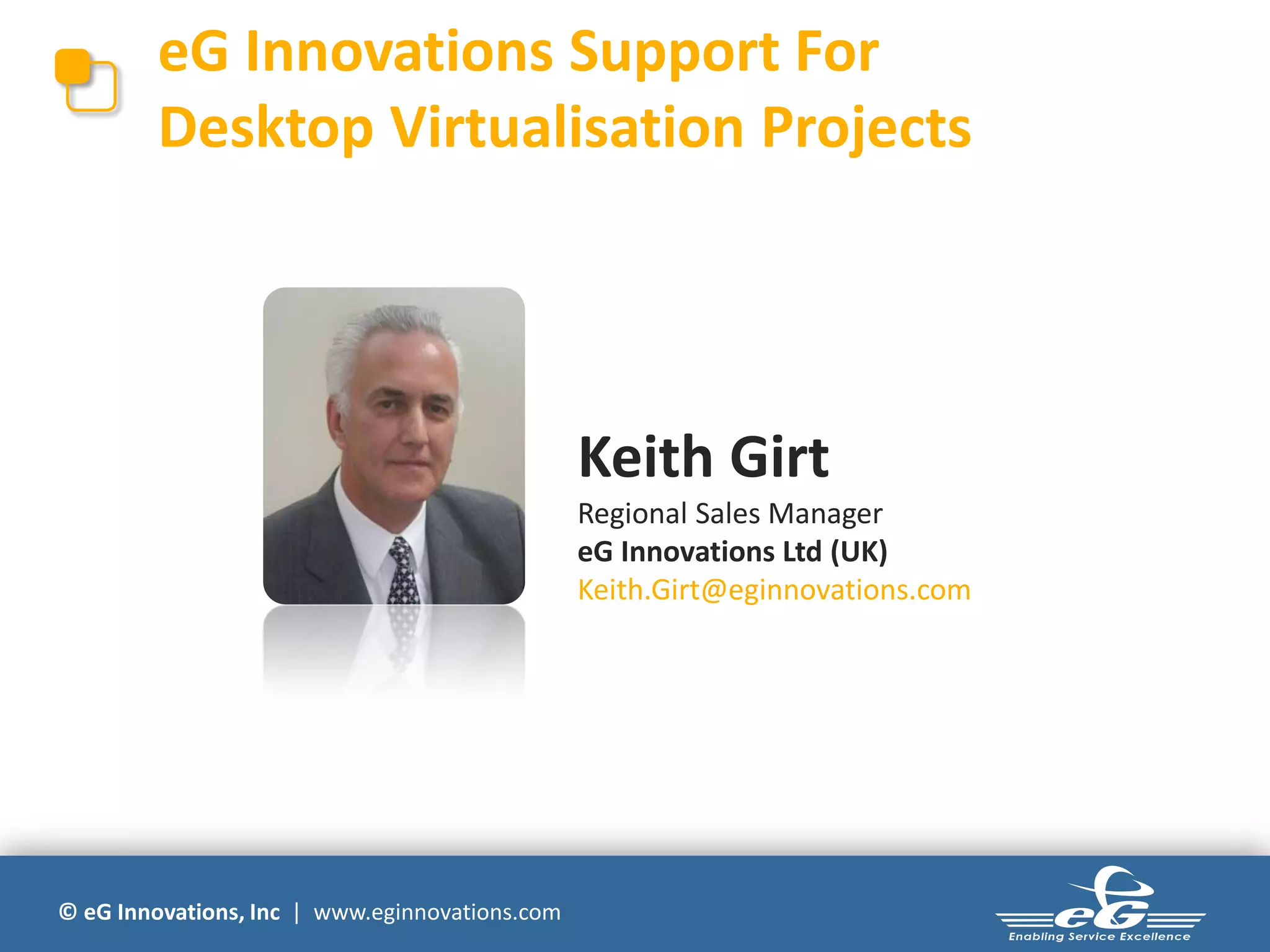 eG Innovations Support For
        Desktop Virtualisation Projects




                                                Keith Girt
                                                Regional Sales Manager
                                                eG Innovations Ltd (UK)
                                                Keith.Girt@eginnovations.com




© eG Innovations, Inc | www.eginnovations.com
 