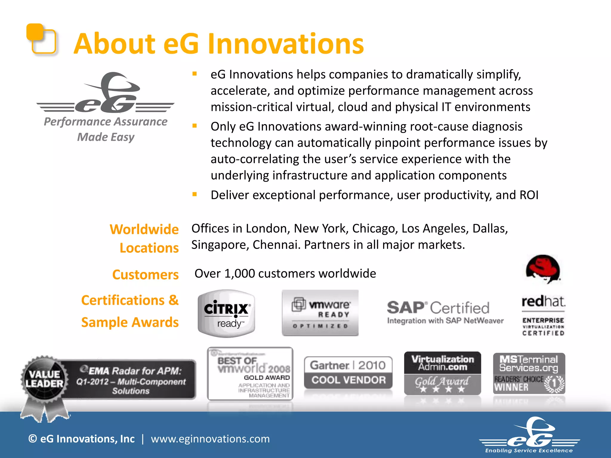 About eG Innovations
                               eG Innovations helps companies to dramatically simplify,
                                accelerate, and optimize performance management across
                                mission-critical virtual, cloud and physical IT environments
  Performance Assurance        Only eG Innovations award-winning root-cause diagnosis
        Made Easy               technology can automatically pinpoint performance issues by
                                auto-correlating the user’s service experience with the
                                underlying infrastructure and application components
                               Deliver exceptional performance, user productivity, and ROI

               Worldwide Offices in London, New York, Chicago, Los Angeles, Dallas,
                Locations Singapore, Chennai. Partners in all major markets.
               Customers      Over 1,000 customers worldwide

         Certifications &
         Sample Awards




© eG Innovations, Inc | www.eginnovations.com
 