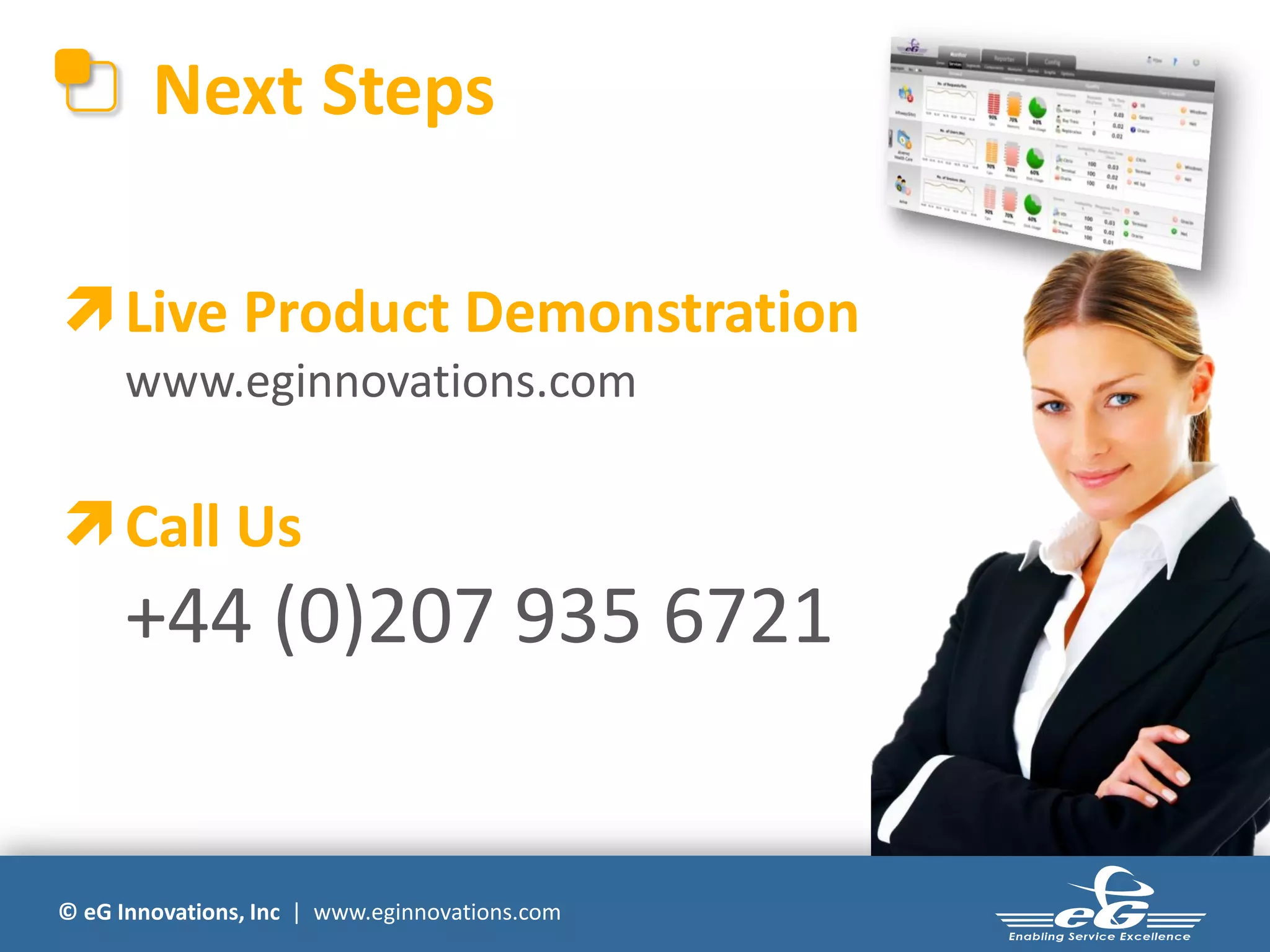Next Steps

 Live Product Demonstration
      www.eginnovations.com

 Call Us
      +44 (0)207 935 6721


© eG Innovations, Inc | www.eginnovations.com
 