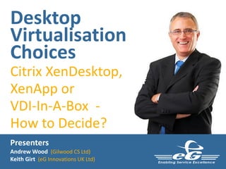 Desktop
Virtualisation
Choices
Citrix XenDesktop,
XenApp or
VDI-In-A-Box -
How to Decide?
Presenters
Andrew Wood (Gilwood CS Ltd)
Keith Girt (eG Innovations UK Ltd)
 