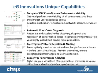 eG Innovations Unique Capabilities
• Complete 360o Cross-Domain Performance Visibility
Get total performance visibility of all components and how
they impact user experience across
desktop, application, virtualization, network, storage, server, et
c.
• Automatic Root-Cause Diagnosis
Automate and accelerate the discovery, diagnosis and
resolution of performance issues in complex environments – so
your highly skilled staff can be more productive.
• Pre-Emptive Problem Detection & Alerting
Pre-emptively monitor, detect and resolve performance issues
– before users are affected. Prevent downtime, ensure
exceptional performance and user satisfaction.
• Capacity & Performance Analytics
Right-size your virtualized IT infrastructure, maximize resource
utilization and reduce hardware/software cost.
 