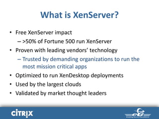 What is XenServer?
• Free XenServer impact
– >50% of Fortune 500 run XenServer
• Proven with leading vendors’ technology
– Trusted by demanding organizations to run the
most mission critical apps
• Optimized to run XenDesktop deployments
• Used by the largest clouds
• Validated by market thought leaders
 