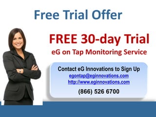 Free Trial Offer
FREE 30-day Trial
eG on Tap Monitoring Service
Contact eG Innovations to Sign Up
egontap@eginnovations.com
http://www.eginnovations.com
(866) 526 6700
 