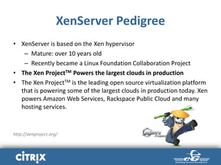 XenServer Pedigree
• XenServer is based on the Xen hypervisor
– Mature: over 10 years old
– Recently became a Linux Foundation Collaboration Project
• The Xen ProjectTM Powers the largest clouds in production
• The Xen ProjectTM is the leading open source virtualization platform
that is powering some of the largest clouds in production today. Xen
powers Amazon Web Services, Rackspace Public Cloud and many
hosting services.
http://xenproject.org/
 