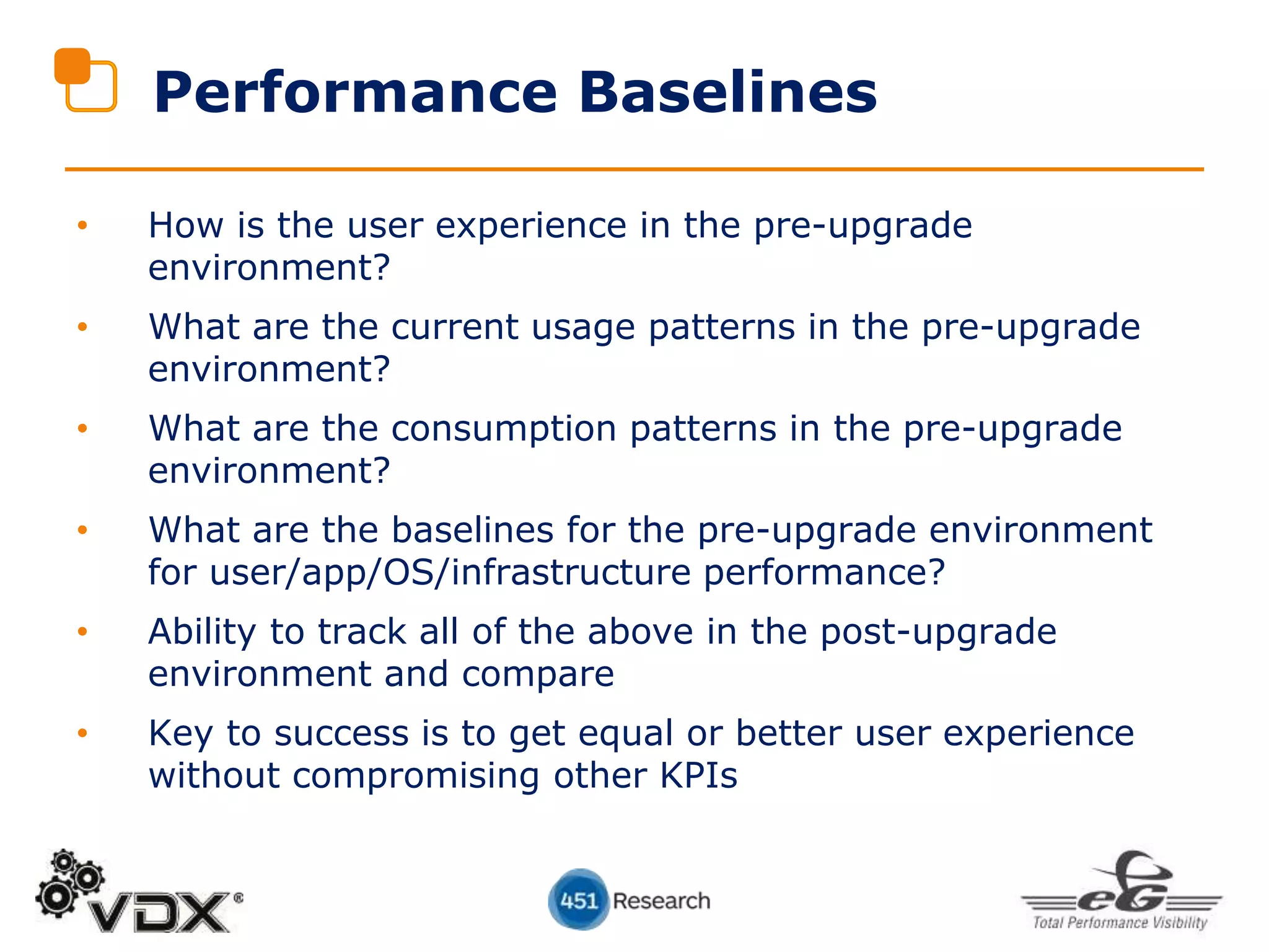 Performance Baselines
• How is the user experience in the pre-upgrade
environment?
• What are the current usage patterns in the pre-upgrade
environment?
• What are the consumption patterns in the pre-upgrade
environment?
• What are the baselines for the pre-upgrade environment
for user/app/OS/infrastructure performance?
• Ability to track all of the above in the post-upgrade
environment and compare
• Key to success is to get equal or better user experience
without compromising other KPIs
 