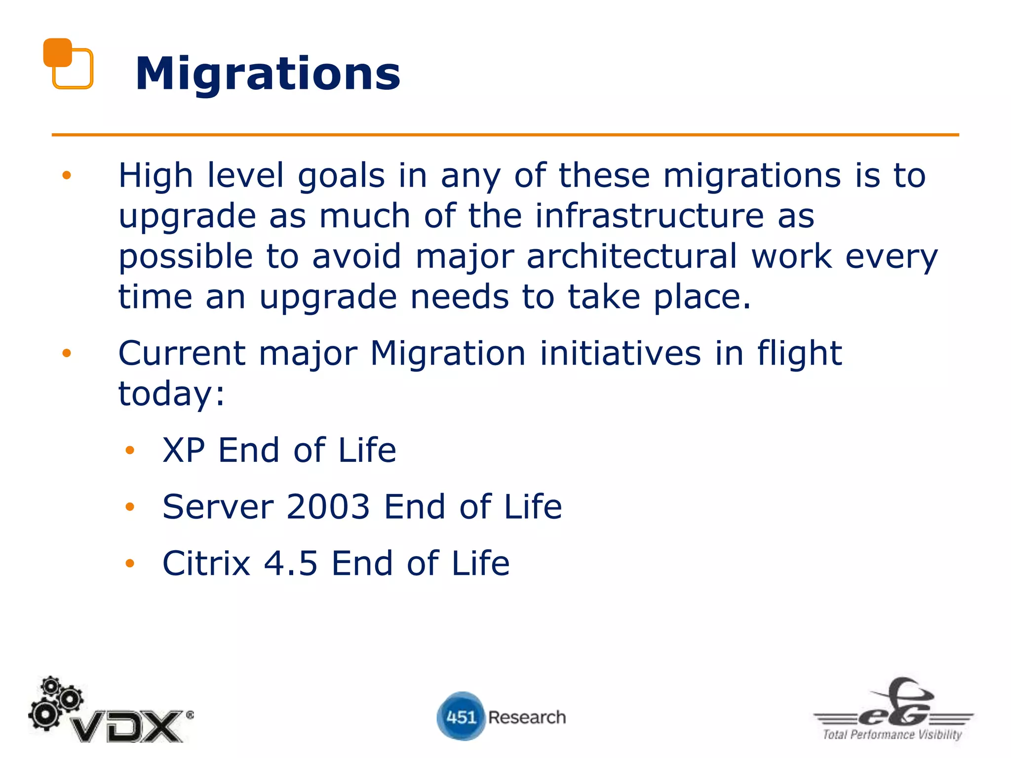 • High level goals in any of these migrations is to
upgrade as much of the infrastructure as
possible to avoid major architectural work every
time an upgrade needs to take place.
• Current major Migration initiatives in flight
today:
• XP End of Life
• Server 2003 End of Life
• Citrix 4.5 End of Life
Migrations
 