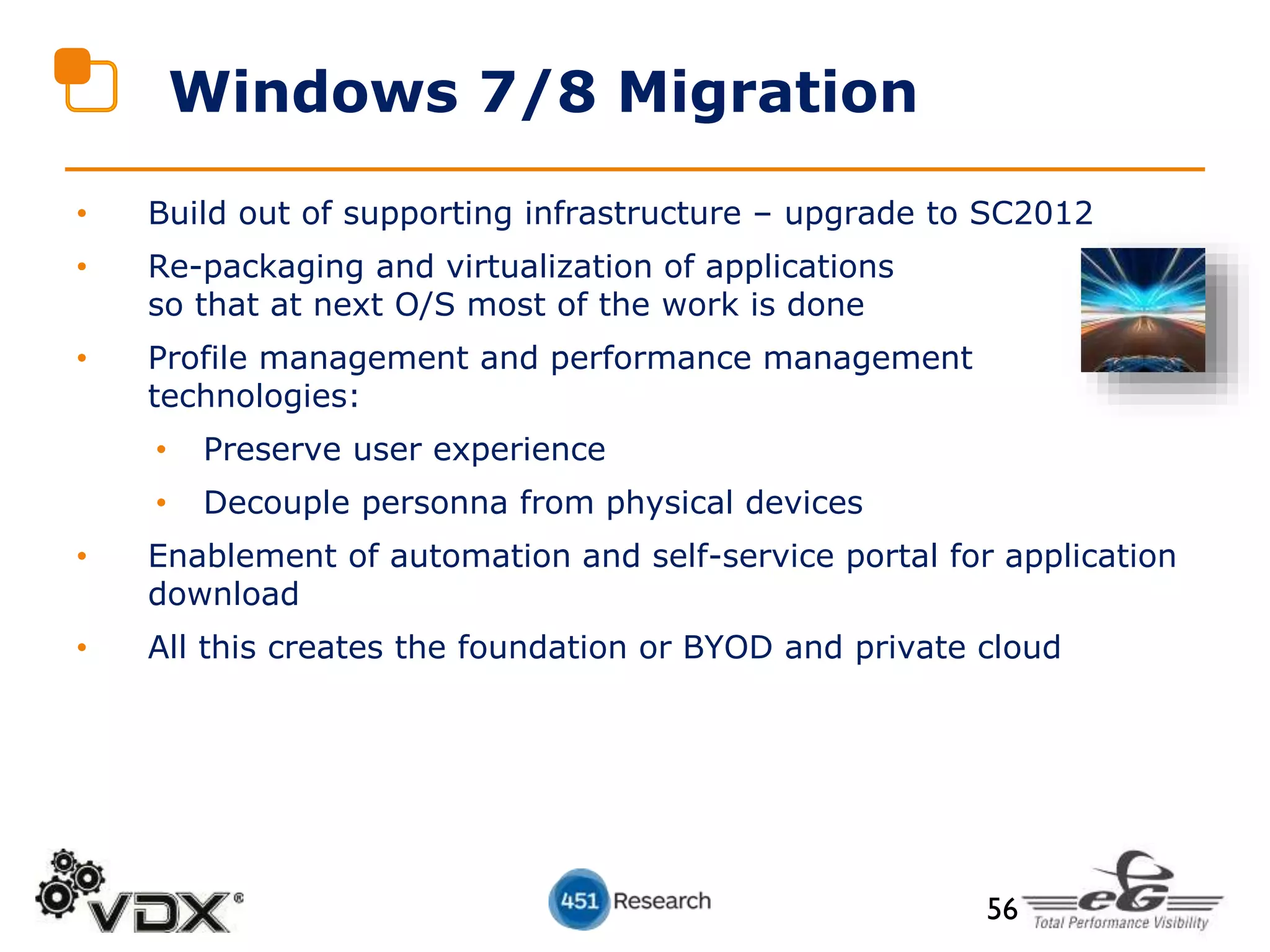 • Build out of supporting infrastructure – upgrade to SC2012
• Re-packaging and virtualization of applications
so that at next O/S most of the work is done
• Profile management and performance management
technologies:
• Preserve user experience
• Decouple personna from physical devices
• Enablement of automation and self-service portal for application
download
• All this creates the foundation or BYOD and private cloud
Windows 7/8 Migration
56
 