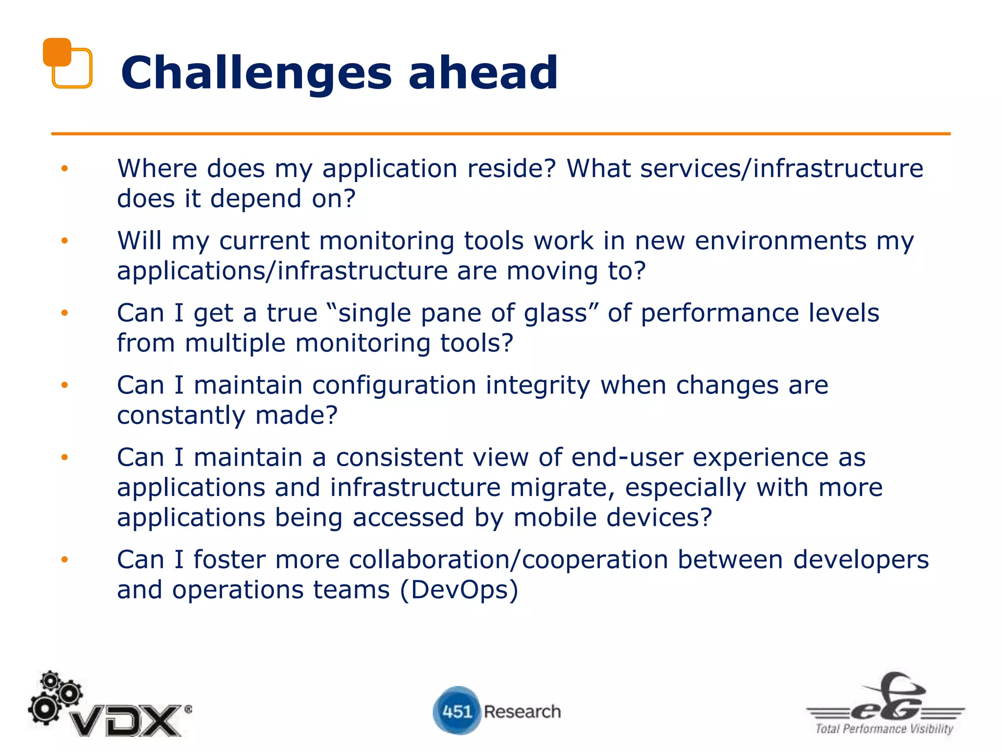 Challenges ahead
• Where does my application reside? What services/infrastructure
does it depend on?
• Will my current monitoring tools work in new environments my
applications/infrastructure are moving to?
• Can I get a true “single pane of glass” of performance levels
from multiple monitoring tools?
• Can I maintain configuration integrity when changes are
constantly made?
• Can I maintain a consistent view of end-user experience as
applications and infrastructure migrate, especially with more
applications being accessed by mobile devices?
• Can I foster more collaboration/cooperation between developers
and operations teams (DevOps)
 