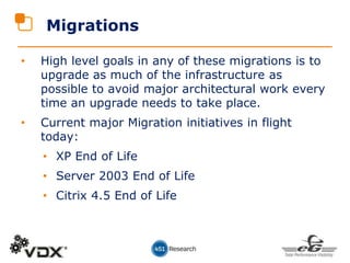 • High level goals in any of these migrations is to
upgrade as much of the infrastructure as
possible to avoid major architectural work every
time an upgrade needs to take place.
• Current major Migration initiatives in flight
today:
• XP End of Life
• Server 2003 End of Life
• Citrix 4.5 End of Life
Migrations
 