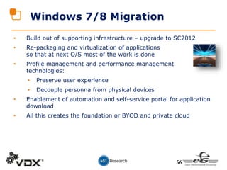 • Build out of supporting infrastructure – upgrade to SC2012
• Re-packaging and virtualization of applications
so that at next O/S most of the work is done
• Profile management and performance management
technologies:
• Preserve user experience
• Decouple personna from physical devices
• Enablement of automation and self-service portal for application
download
• All this creates the foundation or BYOD and private cloud
Windows 7/8 Migration
56
 
