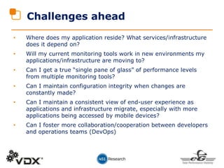 Challenges ahead
• Where does my application reside? What services/infrastructure
does it depend on?
• Will my current monitoring tools work in new environments my
applications/infrastructure are moving to?
• Can I get a true “single pane of glass” of performance levels
from multiple monitoring tools?
• Can I maintain configuration integrity when changes are
constantly made?
• Can I maintain a consistent view of end-user experience as
applications and infrastructure migrate, especially with more
applications being accessed by mobile devices?
• Can I foster more collaboration/cooperation between developers
and operations teams (DevOps)
 