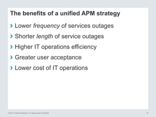 © 2013 Forrester Research, Inc. Reproduction Prohibited 19
The benefits of a unified APM strategy
› Lower frequency of services outages
› Shorter length of service outages
› Higher IT operations efficiency
› Greater user acceptance
› Lower cost of IT operations
 