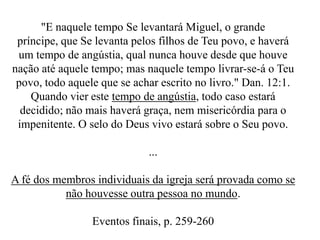 "E naquele tempo Se levantará Miguel, o grande
príncipe, que Se levanta pelos filhos de Teu povo, e haverá
um tempo de angústia, qual nunca houve desde que houve
nação até aquele tempo; mas naquele tempo livrar-se-á o Teu
povo, todo aquele que se achar escrito no livro." Dan. 12:1.
Quando vier este tempo de angústia, todo caso estará
decidido; não mais haverá graça, nem misericórdia para o
impenitente. O selo do Deus vivo estará sobre o Seu povo.
...

A fé dos membros individuais da igreja será provada como se
não houvesse outra pessoa no mundo.
Eventos finais, p. 259-260

 