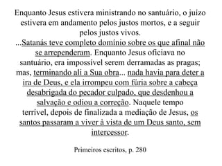 Enquanto Jesus estivera ministrando no santuário, o juízo
estivera em andamento pelos justos mortos, e a seguir
pelos justos vivos.
...Satanás teve completo domínio sobre os que afinal não
se arrependeram. Enquanto Jesus oficiava no
santuário, era impossível serem derramadas as pragas;
mas, terminando ali a Sua obra... nada havia para deter a
ira de Deus, e ela irrompeu com fúria sobre a cabeça
desabrigada do pecador culpado, que desdenhou a
salvação e odiou a correção. Naquele tempo
terrível, depois de finalizada a mediação de Jesus, os
santos passaram a viver à vista de um Deus santo, sem
intercessor.
Primeiros escritos, p. 280

 