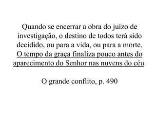 Quando se encerrar a obra do juízo de
investigação, o destino de todos terá sido
decidido, ou para a vida, ou para a morte.
O tempo da graça finaliza pouco antes do
aparecimento do Senhor nas nuvens do céu.
O grande conflito, p. 490

 