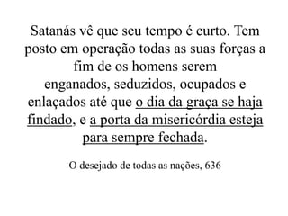 Satanás vê que seu tempo é curto. Tem
posto em operação todas as suas forças a
fim de os homens serem
enganados, seduzidos, ocupados e
enlaçados até que o dia da graça se haja
findado, e a porta da misericórdia esteja
para sempre fechada.
O desejado de todas as nações, 636

 