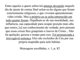 Entre aqueles a quem sobrevirá amarga decepção naquele
dia do ajuste de contas final achar-se-ão alguns que foram
exteriormente religiosos, e que viveram aparentemente
vidas cristãs. Mas o próprio eu se acha entretecido em
tudo quanto fazem. Orgulham-se de sua moralidade, sua
influência, sua capacidade para ocupar posição mais alta
que outros, [e] seu conhecimento da verdade, pois pensam
que essas coisas lhes granjeiam o louvor de Cristo... Não
há apelação; passou o tempo para isso. Foi pronunciada a
irrevogável sentença. Eles são excluídos do Céu por sua
própria inaptidão para nele habitar.
Mensagens escolhidas, v. 1, p. 82

 