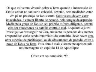 Os que estiverem vivendo sobre a Terra quando a intercessão de
Cristo cessar no santuário celestial, deverão, sem mediador, estar
em pé na presença do Deus santo. Suas vestes devem estar
imaculadas, o caráter liberto de pecado, pelo sangue da aspersão.
Mediante a graça de Deus e seu próprio esforço diligente, devem
eles ser vencedores na batalha contra o mal. Enquanto o juízo
investigativo prosseguir no Céu, enquanto os pecados dos crentes
arrependidos estão sendo removidos do santuário, deve haver uma
obra especial de purificação, ou de afastamento de pecado, entre o
povo de Deus na Terra. Esta obra é mais claramente apresentada
nas mensagens do capítulo 14 de Apocalipse.
Cristo em seu santuário, 99

 