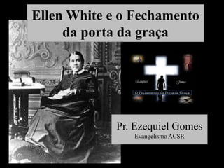 Ellen White e o Fechamento
da porta da graça

Pr. Ezequiel Gomes
Evangelismo ACSR

 