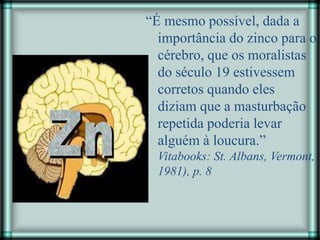 “É mesmo possível, dada a
importância do zinco para o
cérebro, que os moralistas
do século 19 estivessem
corretos quando eles
diziam que a masturbação
repetida poderia levar
alguém à loucura.”
Vitabooks: St. Albans, Vermont,
1981), p. 8
 