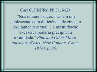 Carl C. Pfeiffer, Ph.D., M.D.
“Nós odiamos dizer, mas em um
adolescente com deficiência de zinco, o
excitamento sexual e a masturbação
excessiva poderia precipitar a
insanidade.” Zinc and Other Micro-
nutrients (Keats: New Canaan, Conn.,
1978), p. 45.
 