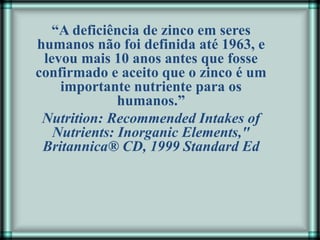 “A deficiência de zinco em seres
humanos não foi definida até 1963, e
levou mais 10 anos antes que fosse
confirmado e aceito que o zinco é um
importante nutriente para os
humanos.”
Nutrition: Recommended Intakes of
Nutrients: Inorganic Elements,"
Britannica® CD, 1999 Standard Ed
 