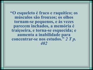“O esqueleto é fraco e raquítico; os
músculos são frouxos; os olhos
tornam-se pequenos, e às vezes
parecem inchados, a memória é
traiçoeira, e torna-se esquecida; e
aumenta a inabilidade para
concentrar-se nos estudos.” 2 T p.
402
 