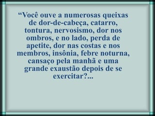 “Você ouve a numerosas queixas
de dor-de-cabeça, catarro,
tontura, nervosismo, dor nos
ombros, e no lado, perda de
apetite, dor nas costas e nos
membros, insônia, febre noturna,
cansaço pela manhã e uma
grande exaustão depois de se
exercitar?...
 