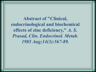 Abstract of "Clinical,
endocrinological and biochemical
effects of zinc deficiency," A. S.
Prasad, Clin. Endocrinol. Metab.
1985 Aug;14(3):567-89.
 