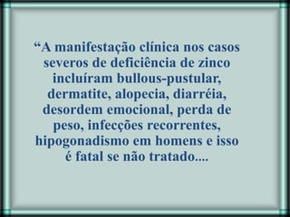 “A manifestação clínica nos casos
severos de deficiência de zinco
incluíram bullous-pustular,
dermatite, alopecia, diarréia,
desordem emocional, perda de
peso, infecções recorrentes,
hipogonadismo em homens e isso
é fatal se não tratado....
 