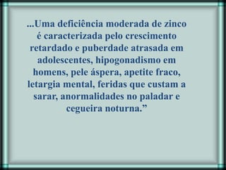 ...Uma deficiência moderada de zinco
é caracterizada pelo crescimento
retardado e puberdade atrasada em
adolescentes, hipogonadismo em
homens, pele áspera, apetite fraco,
letargia mental, feridas que custam a
sarar, anormalidades no paladar e
cegueira noturna.”
 