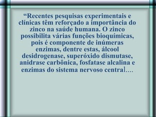 “Recentes pesquisas experimentais e
clínicas têm reforçado a importância do
zinco na saúde humana. O zinco
possibilita várias funções bioquímicas,
pois é componente de inúmeras
enzimas, dentre estas, álcool
desidrogenase, superóxido dismutase,
anidrase carbônica, fosfatase alcalina e
enzimas do sistema nervoso central....
 