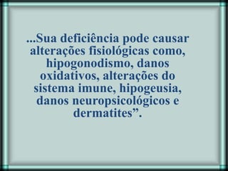 ...Sua deficiência pode causar
alterações fisiológicas como,
hipogonodismo, danos
oxidativos, alterações do
sistema imune, hipogeusia,
danos neuropsicológicos e
dermatites”.
 