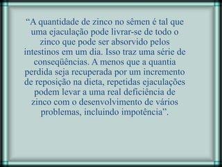 “A quantidade de zinco no sêmen é tal que
uma ejaculação pode livrar-se de todo o
zinco que pode ser absorvido pelos
intestinos em um dia. Isso traz uma série de
conseqüências. A menos que a quantia
perdida seja recuperada por um incremento
de reposição na dieta, repetidas ejaculações
podem levar a uma real deficiência de
zinco com o desenvolvimento de vários
problemas, incluindo impotência”.
 