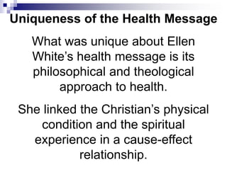 What was unique about Ellen
White’s health message is its
philosophical and theological
approach to health.
She linked the Christian’s physical
condition and the spiritual
experience in a cause-effect
relationship.
Uniqueness of the Health Message
 