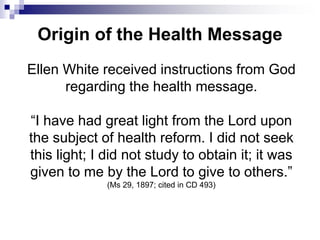 Origin of the Health Message
Ellen White received instructions from God
regarding the health message.
“I have had great light from the Lord upon
the subject of health reform. I did not seek
this light; I did not study to obtain it; it was
given to me by the Lord to give to others.”
(Ms 29, 1897; cited in CD 493)
 
