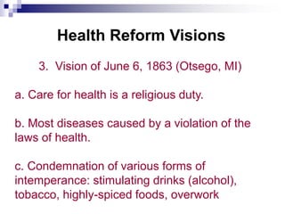 Health Reform Visions
3. Vision of June 6, 1863 (Otsego, MI)
a. Care for health is a religious duty.
b. Most diseases caused by a violation of the
laws of health.
c. Condemnation of various forms of
intemperance: stimulating drinks (alcohol),
tobacco, highly-spiced foods, overwork
 