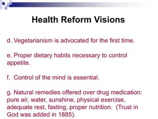 Health Reform Visions
d. Vegetarianism is advocated for the first time.
e. Proper dietary habits necessary to control
appetite.
f. Control of the mind is essential.
g. Natural remedies offered over drug medication:
pure air, water, sunshine, physical exercise,
adequate rest, fasting, proper nutrition. (Trust in
God was added in 1885).
 