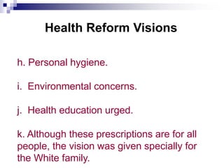Health Reform Visions
h. Personal hygiene.
i. Environmental concerns.
j. Health education urged.
k. Although these prescriptions are for all
people, the vision was given specially for
the White family.
 