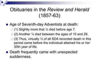 Obituaries in the Review and Herald
(1857-63)
 Age of Seventh-day Adventists at death:
 (1) Slightly more that ¼ died before age 7.
 (2) Another ¼ died between the ages of 10 and 29.
 (3) Thus, virtually ½ of all SDA recorded death in this
period came before the individual attained his or her
30th year of life.
 Death frequently came with unexpected
suddenness.
 